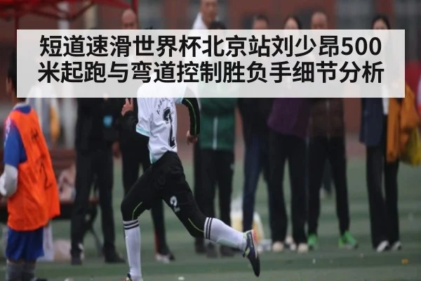 短道速滑世界杯北京站刘少昂500米起跑与弯道控制胜负手细节分析