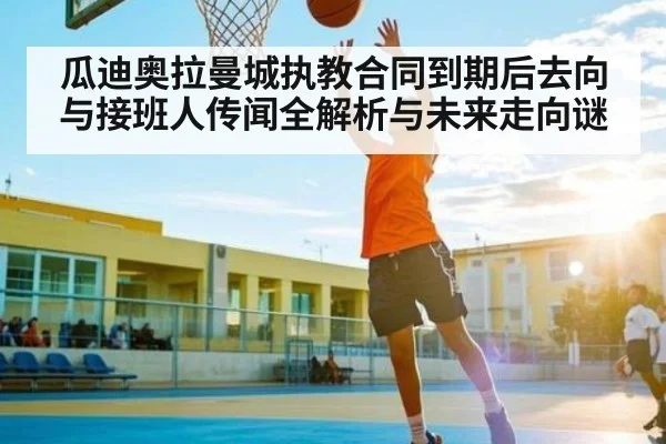 瓜迪奥拉曼城执教合同到期后去向与接班人传闻全解析与未来走向谜