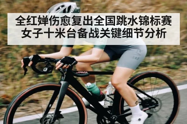 全红婵伤愈复出全国跳水锦标赛女子十米台备战关键细节分析